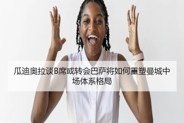瓜迪奥拉谈B席或转会巴萨将如何重塑曼城中场体系格局