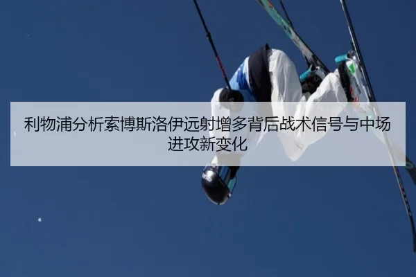 利物浦分析索博斯洛伊远射增多背后战术信号与中场进攻新变化