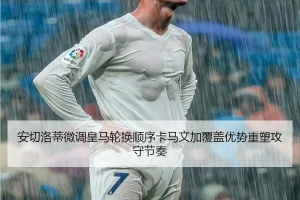 安切洛蒂微调皇马轮换顺序卡马文加覆盖优势重塑攻守节奏