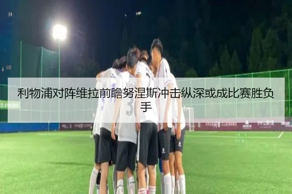 利物浦对阵维拉前瞻努涅斯冲击纵深或成比赛胜负手