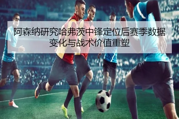 阿森纳研究哈弗茨中锋定位后赛季数据变化与战术价值重塑