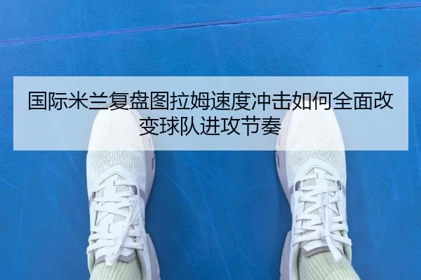 国际米兰复盘图拉姆速度冲击如何全面改变球队进攻节奏