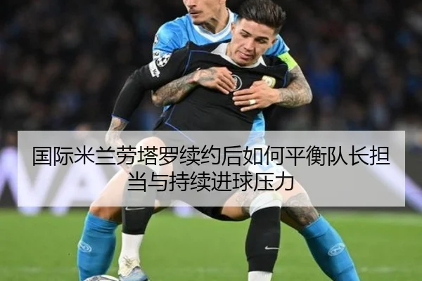 国际米兰劳塔罗续约后如何平衡队长担当与持续进球压力