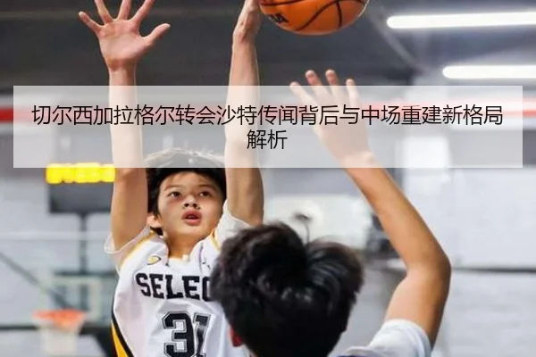 切尔西加拉格尔转会沙特传闻背后与中场重建新格局解析