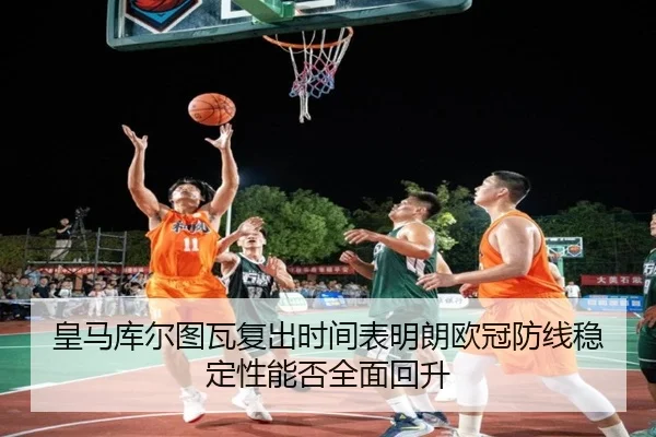 皇马库尔图瓦复出时间表明朗欧冠防线稳定性能否全面回升