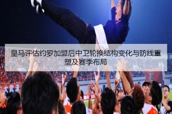 皇马评估约罗加盟后中卫轮换结构变化与防线重塑及赛季布局