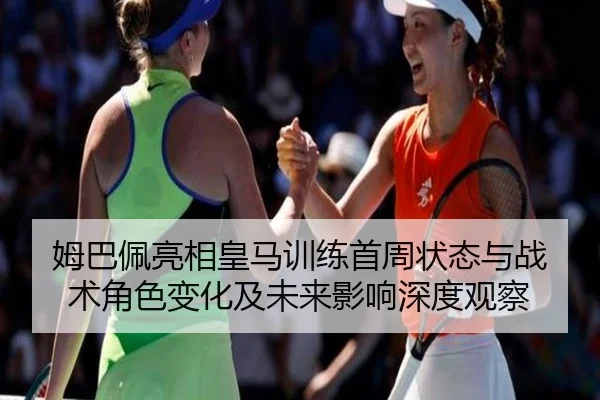 姆巴佩亮相皇马训练首周状态与战术角色变化及未来影响深度观察