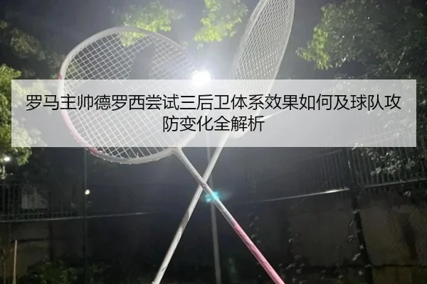 罗马主帅德罗西尝试三后卫体系效果如何及球队攻防变化全解析