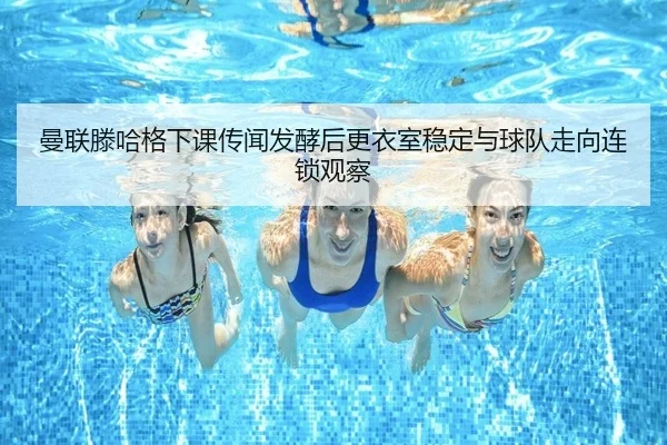 曼联滕哈格下课传闻发酵后更衣室稳定与球队走向连锁观察