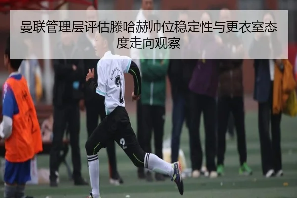 曼联管理层评估滕哈赫帅位稳定性与更衣室态度走向观察
