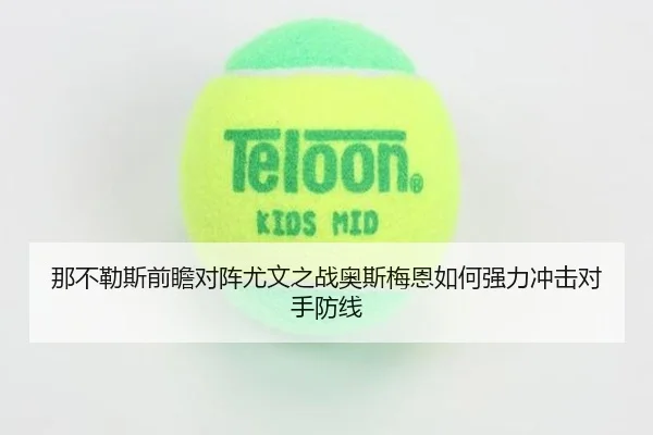那不勒斯前瞻对阵尤文之战奥斯梅恩如何强力冲击对手防线