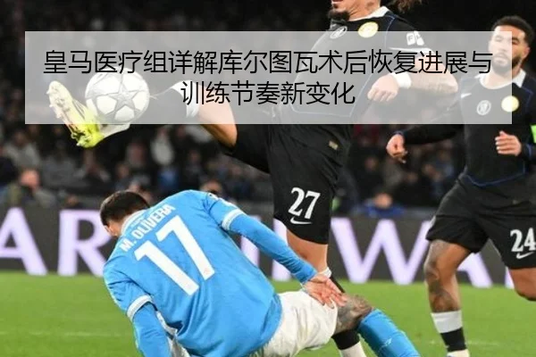 皇马医疗组详解库尔图瓦术后恢复进展与训练节奏新变化