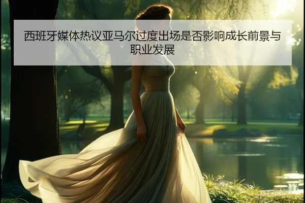 西班牙媒体热议亚马尔过度出场是否影响成长前景与职业发展
