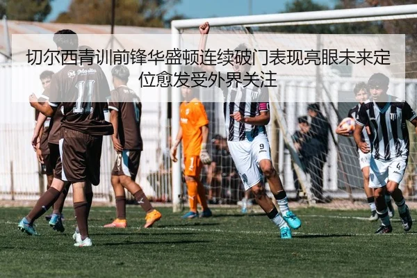 切尔西青训前锋华盛顿连续破门表现亮眼未来定位愈发受外界关注