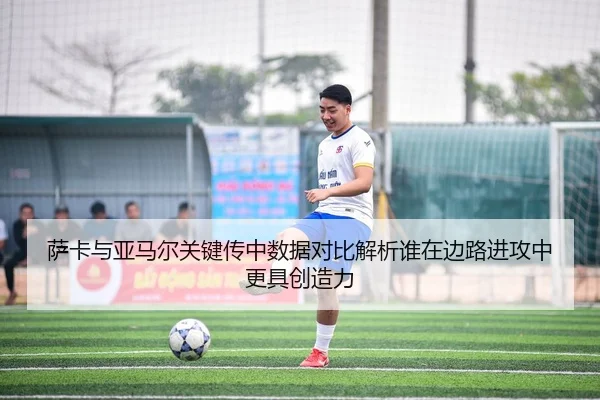 萨卡与亚马尔关键传中数据对比解析谁在边路进攻中更具创造力