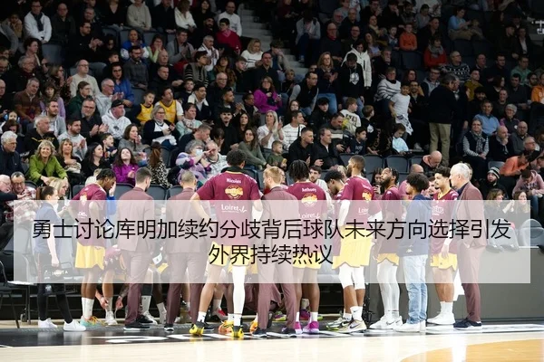 勇士讨论库明加续约分歧背后球队未来方向选择引发外界持续热议