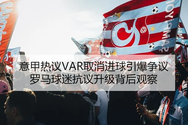 意甲热议VAR取消进球引爆争议罗马球迷抗议升级背后观察